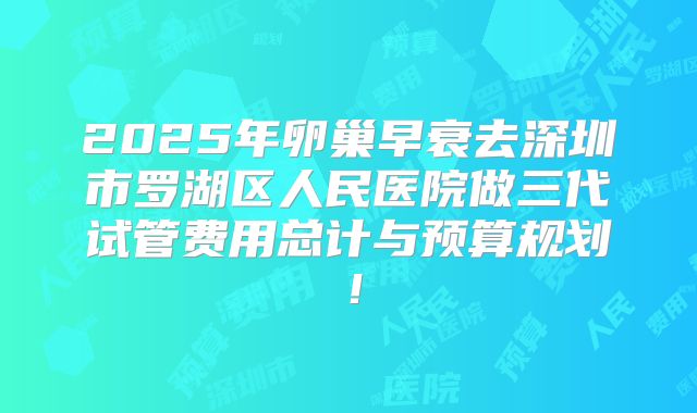 2025年卵巢早衰去深圳市罗湖区人民医院做三代试管费用总计与预算规划!