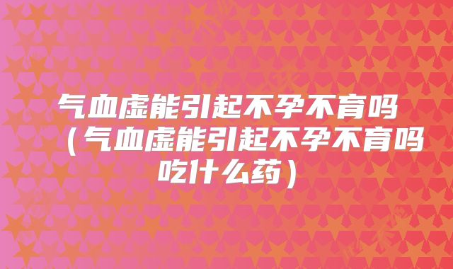 气血虚能引起不孕不育吗（气血虚能引起不孕不育吗吃什么药）