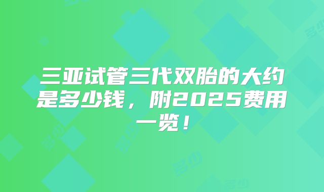 三亚试管三代双胎的大约是多少钱，附2025费用一览！