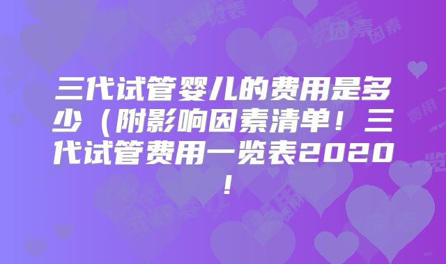 三代试管婴儿的费用是多少（附影响因素清单！三代试管费用一览表2020！