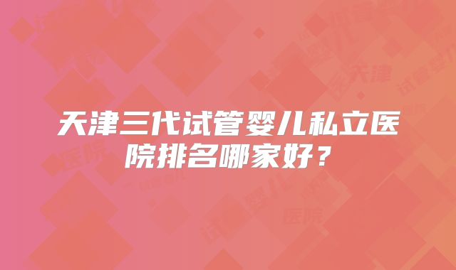 天津三代试管婴儿私立医院排名哪家好？