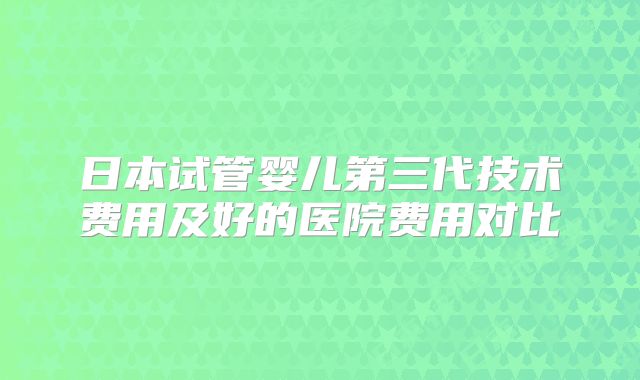 日本试管婴儿第三代技术费用及好的医院费用对比