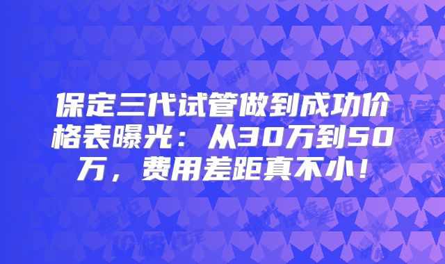 保定三代试管做到成功价格表曝光：从30万到50万，费用差距真不小！