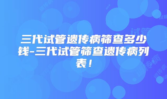 三代试管遗传病筛查多少钱-三代试管筛查遗传病列表！