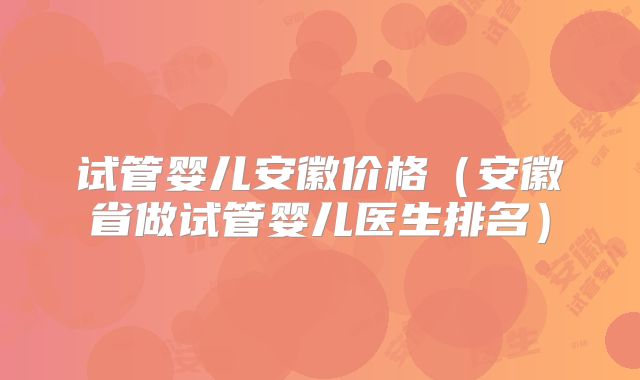 试管婴儿安徽价格（安徽省做试管婴儿医生排名）
