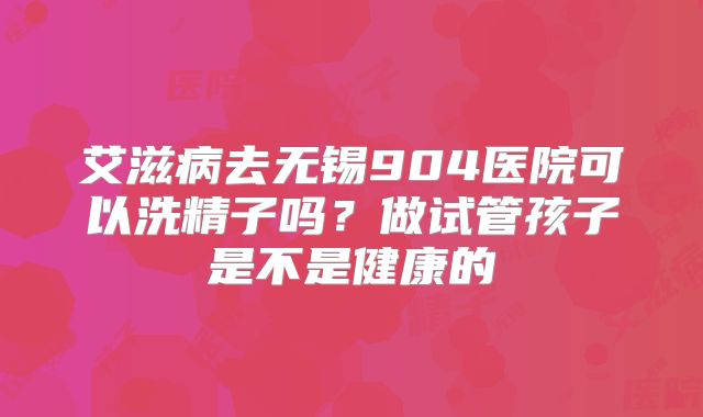 艾滋病去无锡904医院可以洗精子吗?做试管孩子是不是健康的