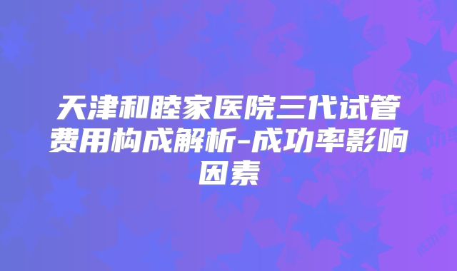天津和睦家医院三代试管费用构成解析-成功率影响因素