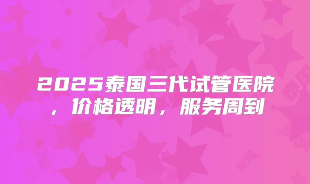 2025泰国三代试管医院，价格透明，服务周到