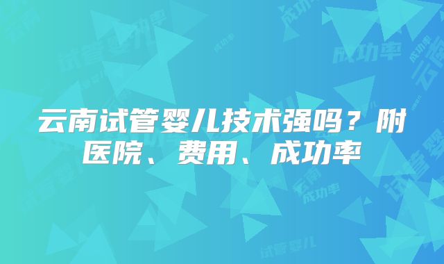 云南试管婴儿技术强吗?附医院、费用、成功率