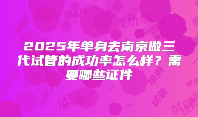 2025年单身去南京做三代试管的成功率怎么样？需要哪些证件