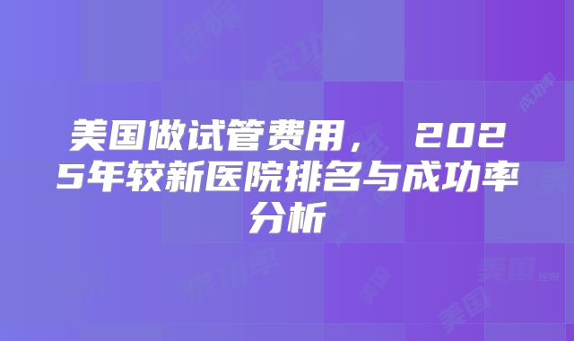 美国做试管费用， 2025年较新医院排名与成功率分析