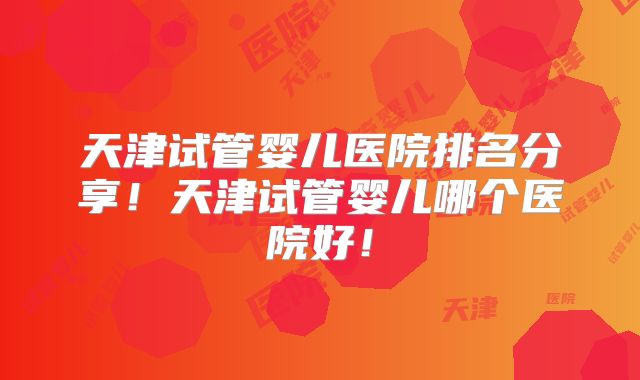 天津试管婴儿医院排名分享!天津试管婴儿哪个医院好!