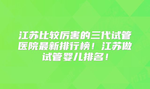 江苏比较厉害的三代试管医院最新排行榜!江苏做试管婴儿排名!