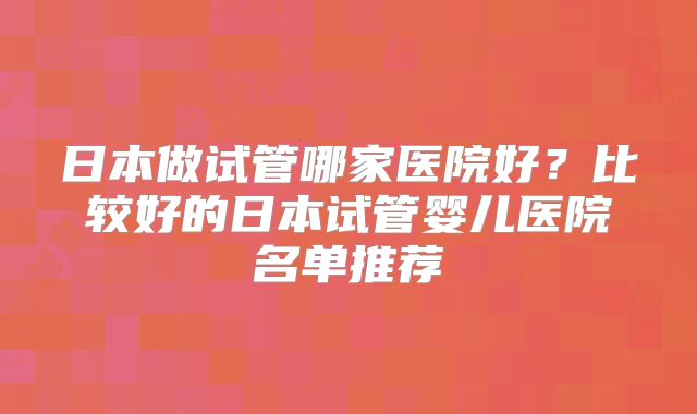 日本做试管哪家医院好？比较好的日本试管婴儿医院名单推荐