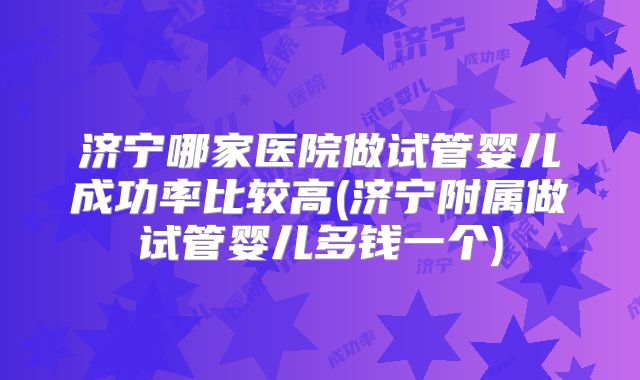 济宁哪家医院做试管婴儿成功率比较高(济宁附属做试管婴儿多钱一个)