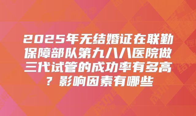 2025年无结婚证在联勤保障部队第九八八医院做三代试管的成功率有多高？影响因素有哪些