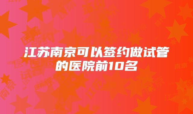 江苏南京可以签约做试管的医院前10名