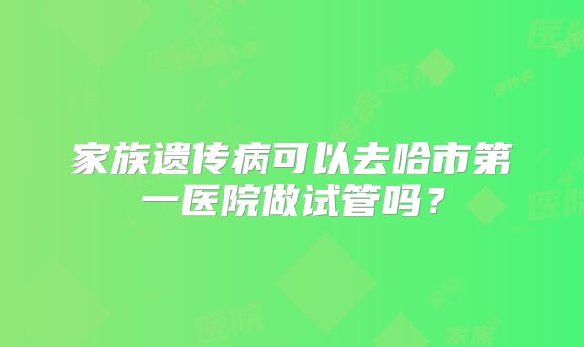 家族遗传病可以去哈市第一医院做试管吗?