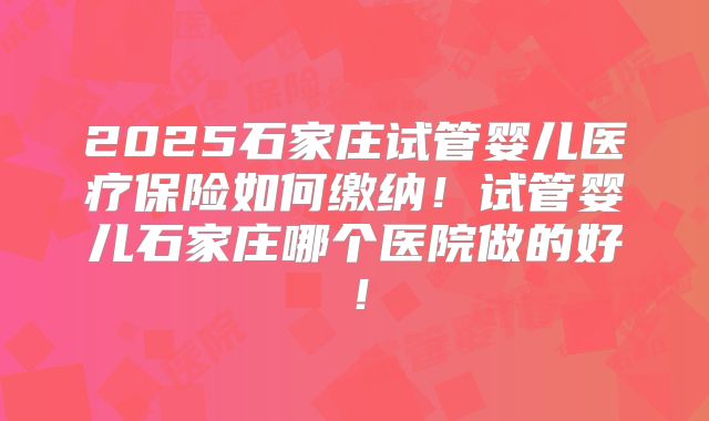 2025石家庄试管婴儿医疗保险如何缴纳！试管婴儿石家庄哪个医院做的好！