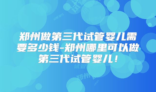 郑州做第三代试管婴儿需要多少钱-郑州哪里可以做第三代试管婴儿！