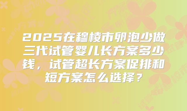 2025在穆棱市卵泡少做三代试管婴儿长方案多少钱,试管超长方案促排和短方案怎么选择?