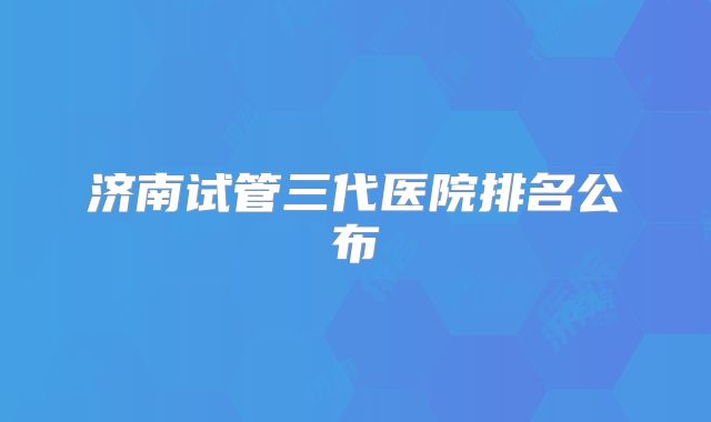 济南试管三代医院排名公布