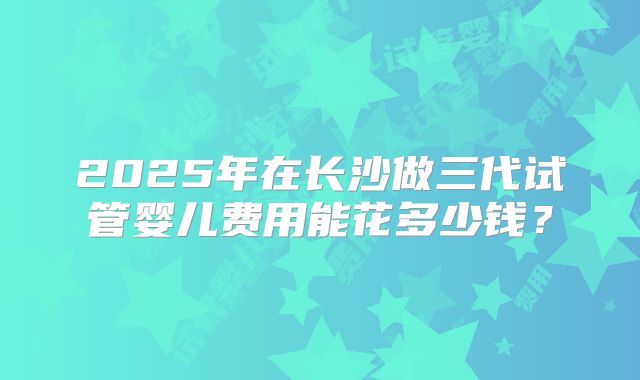 2025年在长沙做三代试管婴儿费用能花多少钱？