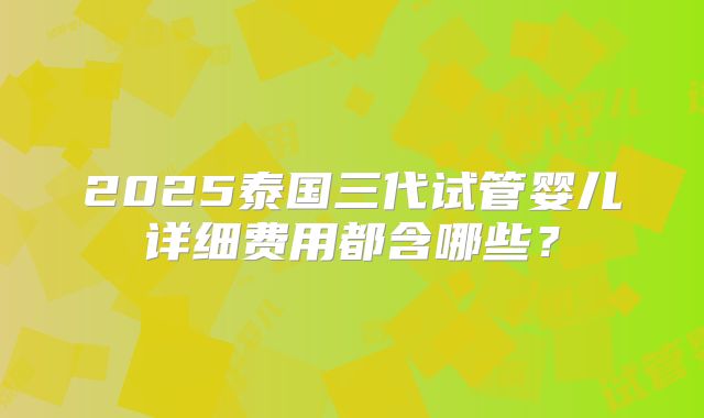 2025泰国三代试管婴儿详细费用都含哪些?