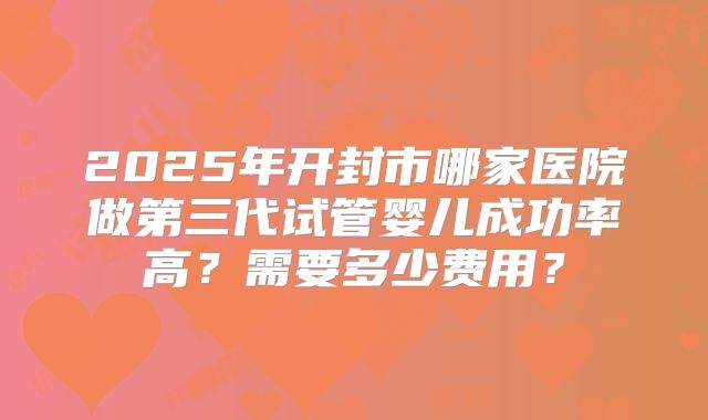 2025年开封市哪家医院做第三代试管婴儿成功率高?需要多少费用?