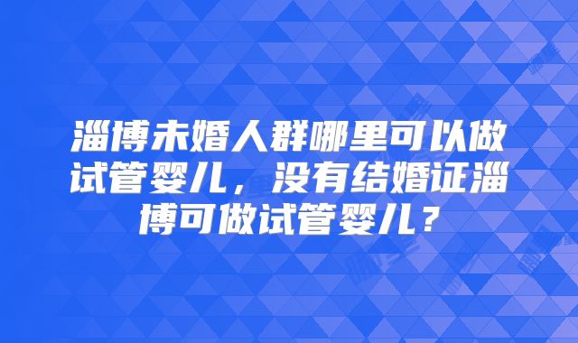 淄博未婚人群哪里可以做试管婴儿，没有结婚证淄博可做试管婴儿？
