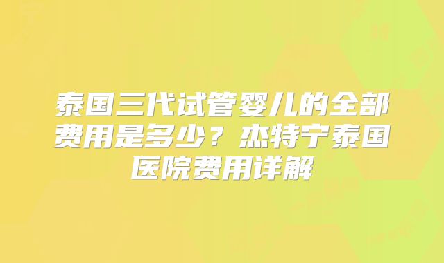 泰国三代试管婴儿的全部费用是多少？杰特宁泰国医院费用详解