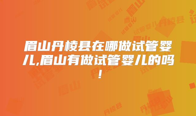 眉山丹棱县在哪做试管婴儿,眉山有做试管婴儿的吗！