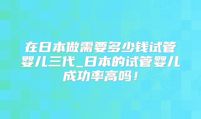 在日本做需要多少钱试管婴儿三代_日本的试管婴儿成功率高吗！