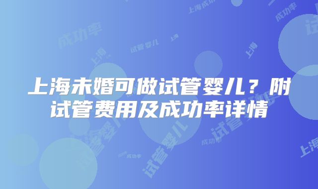 上海未婚可做试管婴儿？附试管费用及成功率详情