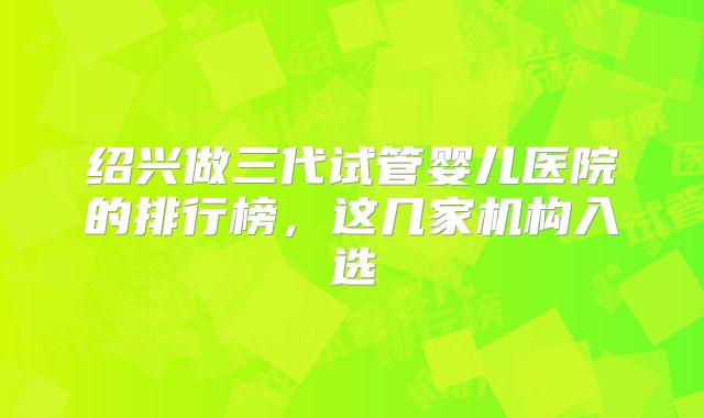 绍兴做三代试管婴儿医院的排行榜，这几家机构入选