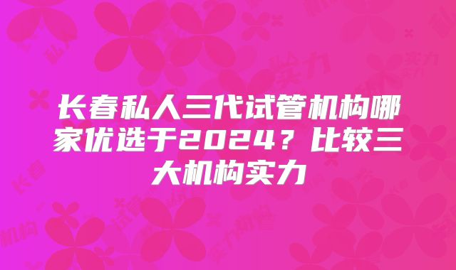 长春私人三代试管机构哪家优选于2024？比较三大机构实力