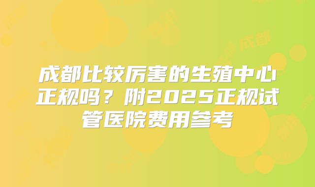 成都比较厉害的生殖中心正规吗?附2025正规试管医院费用参考