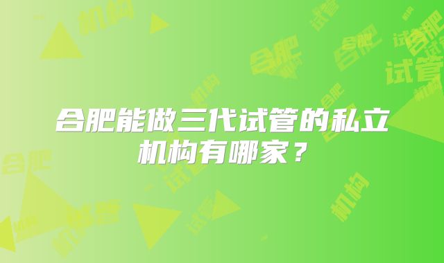 合肥能做三代试管的私立机构有哪家？