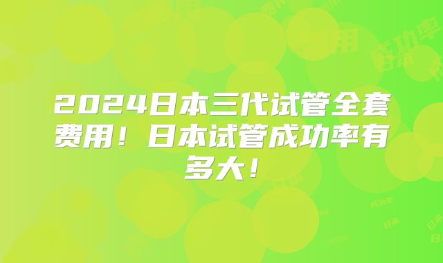 2024日本三代试管全套费用!日本试管成功率有多大!