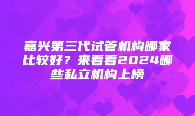 嘉兴第三代试管机构哪家比较好？来看看2024哪些私立机构上榜