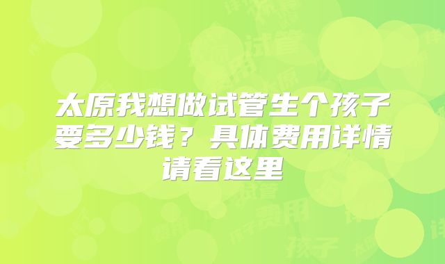 太原我想做试管生个孩子要多少钱?具体费用详情请看这里