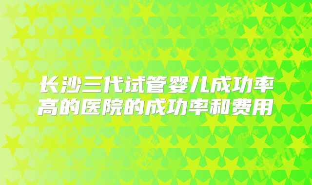 长沙三代试管婴儿成功率高的医院的成功率和费用