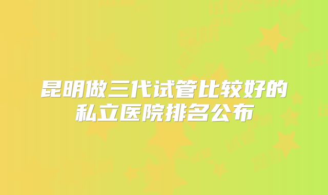 昆明做三代试管比较好的私立医院排名公布