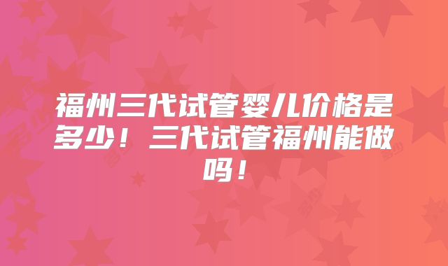 福州三代试管婴儿价格是多少!三代试管福州能做吗!