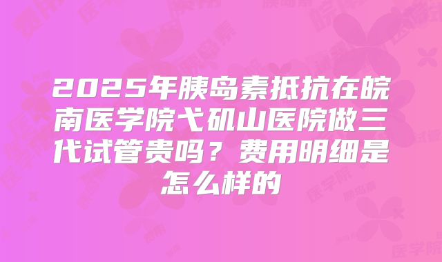 2025年胰岛素抵抗在皖南医学院弋矶山医院做三代试管贵吗?费用明细是怎么样的