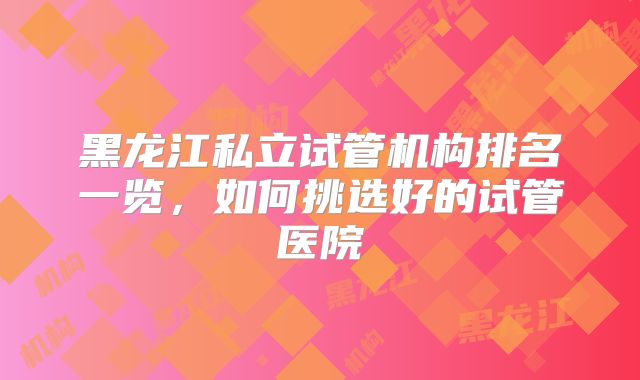 黑龙江私立试管机构排名一览，如何挑选好的试管医院
