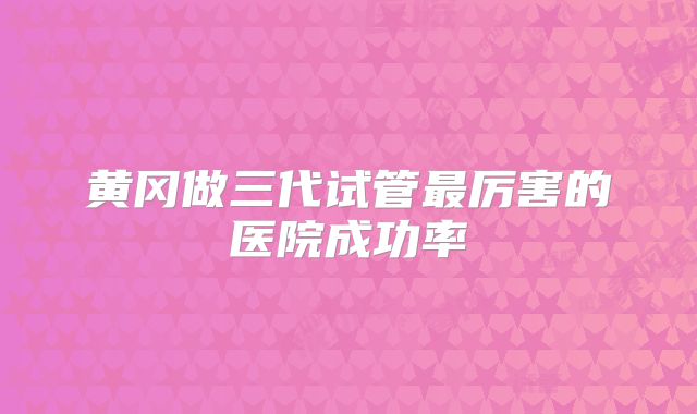 黄冈做三代试管最厉害的医院成功率