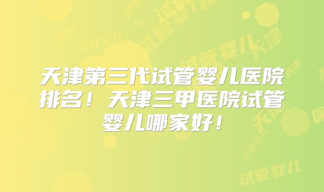 天津第三代试管婴儿医院排名!天津三甲医院试管婴儿哪家好!