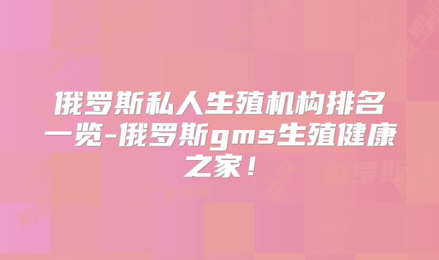 俄罗斯私人生殖机构排名一览-俄罗斯gms生殖健康之家!