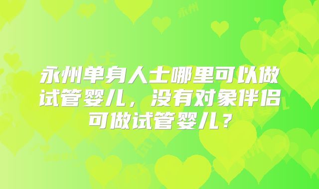 永州单身人士哪里可以做试管婴儿，没有对象伴侣可做试管婴儿？
